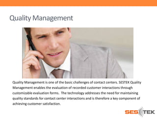 Quality Management

Quality Management is one of the basic challenges of contact centers. SESTEK Quality
Management enables the evaluation of recorded customer interactions through
customizable evaluation forms. The technology addresses the need for maintaining
quality standards for contact center interactions and is therefore a key component of
achieving customer satisfaction.

 