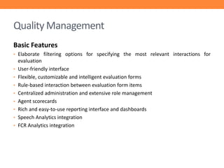 Quality Management
Basic Features
• Elaborate filtering options for specifying the most relevant interactions for
•
•
•

•
•
•
•
•

evaluation
User-friendly interface
Flexible, customizable and intelligent evaluation forms
Rule-based interaction between evaluation form items
Centralized administration and extensive role management
Agent scorecards
Rich and easy-to-use reporting interface and dashboards
Speech Analytics integration
FCR Analytics integration

 