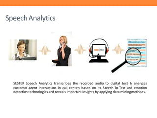 Speech Analytics

SESTEK Speech Analytics transcribes the recorded audio to digital text & analyzes
customer-agent interactions in call centers based on its Speech-To-Text and emotion
detection technologies and reveals important insights by applying data mining methods.

 