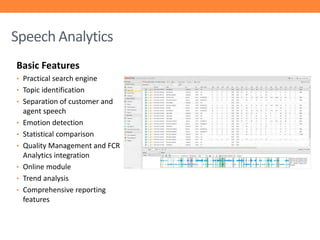 Speech Analytics
Basic Features
• Practical search engine
• Topic identification
• Separation of customer and
•

•
•
•
•
•

agent speech
Emotion detection
Statistical comparison
Quality Management and FCR
Analytics integration
Online module
Trend analysis
Comprehensive reporting
features

 