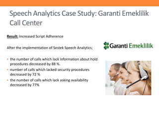 Speech Analytics Case Study: Garanti Emeklilik
Call Center
Result: Increased Script Adherence
After the implementation of Sestek Speech Analytics;
 the number of calls which lack information about hold

procedures decreased by 88 %.
 number of calls which lacked security procedures
decreased by 72 %
 the number of calls which lack asking availability
decreased by 77%

 