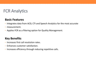 FCR Analytics
Basic Features
• Integrates data from ACD, CTI and Speech Analytics for the most accurate
• measurement.
• Applies FCR as a filtering option for Quality Management.

Key Benefits
• Increases first call resolution rates.
• Enhances customer satisfaction.
• Increases efficiency through reducing repetitive calls.

 