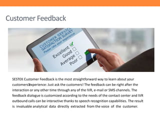 Customer Feedback

SESTEK Customer Feedback is the most straightforward way to learn about your
customers’
experience: Just ask the customers! The feedback can be right after the
interaction or any other time through any of the IVR, e-mail or SMS channels. The
feedback dialogue is customized according to the needs of the contact center and IVR
outbound calls can be interactive thanks to speech recognition capabilities. The result
is invaluable analytical data directly extracted from the voice of the customer.

 