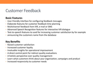 Customer Feedback
Basic Features
•
•
•
•
•
•

User-friendly interface for configuring feedback messages
Elaborate features for customer feedback time planning
Multichannel feedback from IVR, e-mail or SMS
Advanced Speech Recognition features for interactive IVR dialogue
Text-to-speech features to used for increasing customer satisfaction by for example
announcing the customers name from the database

Key Benefits
•
•
•
•
•
•
•

Raised customer satisfaction
Increased customer loyalty
Invaluable insights for operational improvement
A direct control point for indirect quality evaluations
A holistic perspective over quality management
Learn what customers think about your organization, campaigns and product
Increased responsivity to customer needs

 