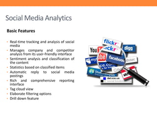 Social Media Analytics
Basic Features
• Real-time tracking and analysis of social
•
•

•
•
•
•
•
•

media
Manages company and competitor
analysis from its user-friendly interface
Sentiment analysis and classification of
the content
Statistics based on classified items
Automatic reply to social media
postings
Rich and comprehensive reporting
interface
Tag cloud view
Elaborate filtering options
Drill down feature

 