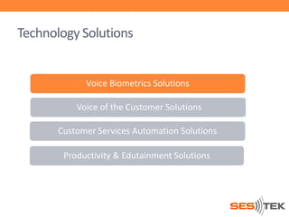 Technology Solutions

Voice Biometrics Solutions
Voice of the Customer Solutions
Customer Services Automation Solutions
Productivity & Edutainment Solutions

 