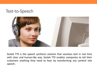 Text-to-Speech

Sestek TTS is the speech synthesis solution that vocalizes text in real time
with clear and human-like way. Sestek TTS enables companies to tell their
customers anything they need to hear by transforming any content into
speech.

 