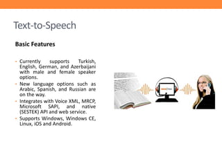Text-to-Speech
Basic Features
• Currently

supports
Turkish,
English, German, and Azerbaijani
with male and female speaker
options.
• New language options such as
Arabic, Spanish, and Russian are
on the way.
• Integrates with Voice XML, MRCP,
Microsoft SAPI, and native
(SESTEK) API and web service.
• Supports Windows, Windows CE,
Linux, iOS and Android.

 