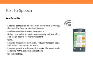 Text-to-Speech
Key Benefits
• Enables companies to tell their customers anything
•
•
•
•
•

•

they need to hear by transforming any
machine-readable content into speech.
Helps companies to avoid unnecessary call transfers
and assign agents for more important
tasks.
Ensures increased automation, reduced telecom costs
and better customer experience.
Provides practical solutions that make life easier such
as talking ATMs, assistive applications
for the disabled.

 