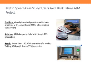 Text to Speech Case Study 1: Yapı Kredi Bank Talking ATM
Project
Problem: Visually impaired people used to have
problems with conventional ATMs while making
transactions
Solution: ATMs began to ‘talk’ with Sestek TTS
integration
Result: More than 150 ATMs were transformed to
Talking ATMs with Sestek TTS integration

 