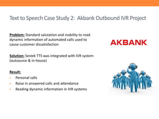 Text to Speech Case Study 2: Akbank Outbound IVR Project
Problem: Standard salutation and inability to read
dynamic information of automated calls used to
cause customer dissatisfaction
Solution: Sestek TTS was integrated with IVR system
(outsource & in-house)
Result:

Personal calls

Raise in answered calls and attendance

Reading dynamic information in IVR systems

 