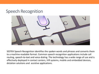 Speech Recognition

SESTEK Speech Recognition identifies the spoken words and phrases and converts them
to a machine-readable format. Common speech recognition applications include call
routing, speech-to-text and voice dialing. The technology has a wide range of use and is
effectively deployed in contact centers, IVR systems, mobile and embedded devices,
dictation solutions and assistive applications.

 