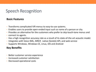 Speech Recognition
Basic Features
•
•
•
•
•
•
•

Transforms complicated IVR menus to easy-to-use systems.
Enables users to provide open-ended input such as name of a person or city.
Provides an alternative for the customers who prefer to skip touch-tone menus and
connect to agents.
Has a high recognition accuracy rate as a result of its state-of-the-art acoustic model.
Integrates with Voice XML, MRCP, native (Sestek) API, and web service
Supports Windows, Windows CE, Linux, iOS and Android

Key Benefits
• Better customer service experience
• Increased customer satisfaction
• Decreased operational costs

 