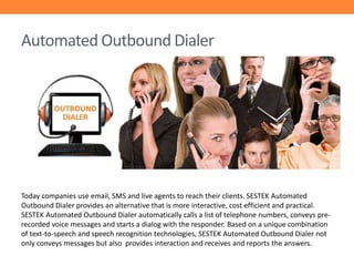 Automated Outbound Dialer

Today companies use email, SMS and live agents to reach their clients. SESTEK Automated
Outbound Dialer provides an alternative that is more interactive, cost efficient and practical.
SESTEK Automated Outbound Dialer automatically calls a list of telephone numbers, conveys prerecorded voice messages and starts a dialog with the responder. Based on a unique combination
of text-to-speech and speech recognition technologies, SESTEK Automated Outbound Dialer not
only conveys messages but also provides interaction and receives and reports the answers.

 