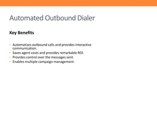 Automated Outbound Dialer
Key Benefits
• Automatizes outbound calls and provides interactive

communication.
• Saves agent costs and provides remarkable ROI.
• Provides control over the messages sent.
• Enables multiple campaign management.

 