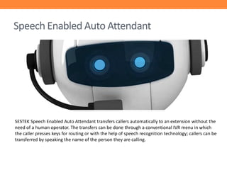 Speech Enabled Auto Attendant

SESTEK Speech Enabled Auto Attendant transfers callers automatically to an extension without the
need of a human operator. The transfers can be done through a conventional IVR menu in which
the caller presses keys for routing or with the help of speech recognition technology; callers can be
transferred by speaking the name of the person they are calling.

 