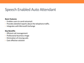 Speech Enabled Auto Attendant
Basic Features
• Enables users to send voicemail.
• Provides detailed reports about the telephone traffic.
• Integrates with Microsoft Exchange
Key Benefits
• Efficient call management
• Professional business image
• Elimination of missing calls
• Cost effective solution

 