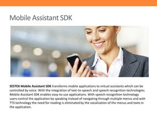 Mobile Assistant SDK

SESTEK Mobile Assistant SDK transforms mobile applications to virtual assistants which can be
controlled by voice. With the integration of text-to-speech and speech recognition technologies
Mobile Assistant SDK enables easy-to-use applications. With speech recognition technology
users control the application by speaking instead of navigating through multiple menus and with
TTS technology the need for reading is eliminated by the vocalization of the menus and texts in
the application.

 