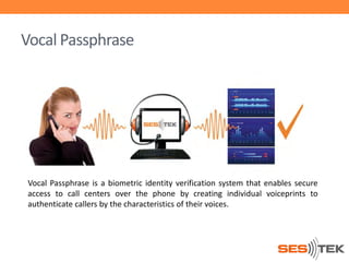 Vocal Passphrase

Vocal Passphrase is a biometric identity verification system that enables secure
access to call centers over the phone by creating individual voiceprints to
authenticate callers by the characteristics of their voices.

 