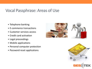 Vocal Passphrase: Areas of Use
 Telephone banking
 E-commerce transactions
 Customer services access
 Credit card activation

 Legal proceedings
 Mobile applications
 Personal computer protection
 Password reset applications

 