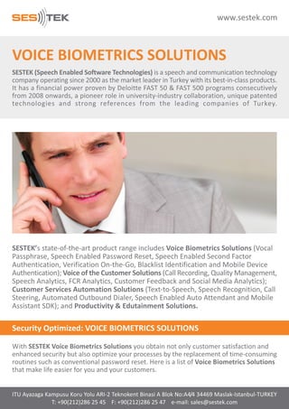 www.sestek.com

VOICE BIOMETRICS SOLUTIONS
SESTEK (Speech Enabled Software Technologies) is a speech and communication technology
company operating since 2000 as the market leader in Turkey with its best-in-class products.
It has a financial power proven by Deloitte FAST 50 & FAST 500 programs consecutively
from 2008 onwards, a pioneer role in university-industry collaboration, unique patented
technologies and strong references from the leading companies of Turkey.

SESTEK’s state-of-the-art product range includes Voice Biometrics Solutions (Vocal
Passphrase, Speech Enabled Password Reset, Speech Enabled Second Factor
Authentication, Verification On-the-Go, Blacklist Identification and Mobile Device
Authentication); Voice of the Customer Solutions (Call Recording, Quality Management,
Speech Analytics, FCR Analytics, Customer Feedback and Social Media Analytics);
Customer Services Automation Solutions (Text-to-Speech, Speech Recognition, Call
Steering, Automated Outbound Dialer, Speech Enabled Auto Attendant and Mobile
Assistant SDK); and Productivity & Edutainment Solutions.

Security Optimized: VOICE BIOMETRICS SOLUTIONS
With SESTEK Voice Biometrics Solutions you obtain not only customer satisfaction and
enhanced security but also optimize your processes by the replacement of time-consuming
routines such as conventional password reset. Here is a list of Voice Biometrics Solutions
that make life easier for you and your customers.

ITU Ayazaga Kampusu Koru Yolu ARI-2 Teknokent Binasi A Blok No:A4/4 34469 Maslak-Istanbul-TURKEY
T: +90(212)286 25 45 F: +90(212)286 25 47 e-mail: sales@sestek.com

 