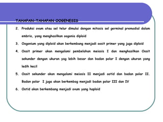 TAHAPAN-TAHAPAN OOGENESIS Produksi ovum atau sel telur dimulai dengan mitosis sel germinal premodial dalam embrio, yang menghasilkan oogonia diploid  Oogonium yang diploid akan berkembang menjadi oosit primer yang juga diploid Oosit primer akan mengalami pembelahan meiosis I dan menghasilkan Oosit sekunder dengan ukuran yag lebih besar dan badan polar I dengan ukuran yang ledih kecil Oosit sekunder akan mengalami meiosis II menjadi ootid dan badan polar II. Badan polar  I juga akan berkembag menjadi badan polar III dan IV Ootid akan berkembang menjadi ovum yang haploid 