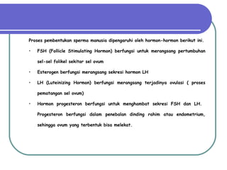 Proses pembentukan sperma manusia dipengaruhi oleh hormon-hormon berikut ini. FSH (Follicle Stimulating Hormon)  berfungsi untuk merangsang pertumbuhan sel-sel folikel sekitar sel ovum Esterogen berfungsi merangsang sekresi hormon LH LH (Luteinizing Hormon)  berfungsi merangsang terjadinya ovulasi ( proses pematangan sel ovum) Hormon progesteron berfungsi untuk menghambat sekresi FSH dan LH.  Progesteron berfungsi dalam penebalan dinding rahim atau endometrium, sehingga ovum yang terbentuk bisa melekat. 