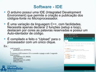 Software - IDE
—  O arduino possui uma IDE (Integrated Development
Environment) que permite a criação e publicação dos
códigos-fonte no Microprocessador.
—  É uma variação da linguagem C++, com facilidades.
Necessita apenas declarar 2 funções (setup e loop),
destacam por cores as palavras reservadas e possui um
Auto-identador de código.
—  É compilado e feito o “Upload” para o
processador com um único clique.
Ex.:
void	
  setup(){	
  
	
  	
  	
   	
  pinMode	
  (13,	
  OUTPUT);	
  
}	
  
//	
  acessa	
  o	
  LED	
  numero	
  13	
  e	
  o	
  acende	
  e	
  apaga	
  a	
  cada	
  1	
  segundo	
  
void	
  loop()	
  {	
  
	
  digitalWrite	
  (13,	
  HIGH)	
  	
  	
  
	
  Delay(1000);	
  
	
  digitalWrite	
  (13,	
  LOW)	
  
	
  Delay(1000);	
  
}	
  
 