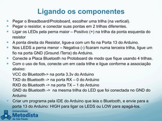 Ligando os componentes
—  Pegar o Breadboard/Protoboard, escolher uma trilha (na vertical).
—  Pegar o resistor, e conectar suas pontas em 2 trilhas diferentes.
—  Ligar os LEDs pela perna maior – Positivo (+) na trilha da ponta esquerda do
resistor
—  A ponta direita do Resistor, ligue-a com um fio na Porta 13 do Arduino.
—  Nos LEDS a perna menor – Negativa (-) ficaram numa terceira trilha, ligue um
fio na porta GND (Ground /Terra) do Arduino.
—  Conecte a Placa Bluetooth no Protoboard de modo que fique usando 4 trilhas.
—  Com o uso de fios, conecte um em cada trilhe e ligue conforme a associação
abaixo:
VCC do Bluetooth-> na porta 3,3v do Arduino
TXD do Bluetooth -> na porta RX – 0 do Arduino
RXD do Bluetooth -> na porta TX – 1 do Arduino
GND do Bluetooth -> na mesma trilha do LED que foi conectada no GND do
Arduino
—  Criar um programa pela IDE do Arduino que leia o Bluetooth, e envie para a
porta 13 do Arduino: HIGH para ligar os LEDS ou LOW para apagá-los.
 