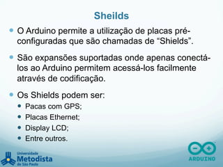 Sheilds
—  O Arduino permite a utilização de placas pré-
configuradas que são chamadas de “Shields”.
—  São expansões suportadas onde apenas conectá-
los ao Arduino permitem acessá-los facilmente
através de codificação.
—  Os Shields podem ser:
—  Pacas com GPS;
—  Placas Ethernet;
—  Display LCD;
—  Entre outros.
 