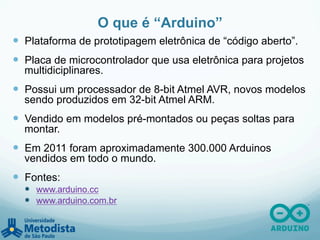 O que é “Arduino”
—  Plataforma de prototipagem eletrônica de “código aberto”.
—  Placa de microcontrolador que usa eletrônica para projetos
multidiciplinares.
—  Possui um processador de 8-bit Atmel AVR, novos modelos
sendo produzidos em 32-bit Atmel ARM.
—  Vendido em modelos pré-montados ou peças soltas para
montar.
—  Em 2011 foram aproximadamente 300.000 Arduinos
vendidos em todo o mundo.
—  Fontes:
—  www.arduino.cc
—  www.arduino.com.br
 