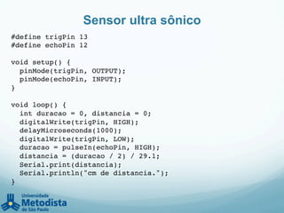 Sensor ultra sônico
#define trigPin 13!
#define echoPin 12!
!
void setup() {!
pinMode(trigPin, OUTPUT);!
pinMode(echoPin, INPUT);!
}!
!
void loop() {!
int duracao = 0, distancia = 0;!
digitalWrite(trigPin, HIGH);!
delayMicroseconds(1000);!
digitalWrite(trigPin, LOW);!
duracao = pulseIn(echoPin, HIGH);!
distancia = (duracao / 2) / 29.1;!
Serial.print(distancia);!
Serial.println("cm de distancia.");!
}!
 