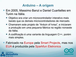 Arduino – A origem
—  Em 2005, Massimo Banzi e Daniel Cuartielles em
Turim na Itália.
—  Objetivo era criar um microcontrolador interativo mais
barato que os demais microcontroladores de mercado.
—  Chamaram este projeto de “Arduin of Ivrea”, e iniciaram
a produção em uma pequena fábrica na região noroeste
da Itália.
—  A codificação é uma variante da linguagem C++, porém
mais simples.
—  Fabricado na Europa pela Smart Projects, mas nos
EUA é produzida pela Sparkfun Eletronics
 