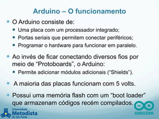 Arduino – O funcionamento
—  O Arduino consiste de:
—  Uma placa com um processador integrado;
—  Portas seriais que permitem conectar periféricos;
—  Programar o hardware para funcionar em paralelo.
—  Ao invés de ficar conectando diversos fios por
meio de “Protoboards”, o Arduino:
—  Permite adicionar módulos adicionais (“Shields”).
—  A maioria das placas funcionam com 5 volts.
—  Possui uma memória flash com um “boot loader”
que armazenam códigos recém compilados.
 