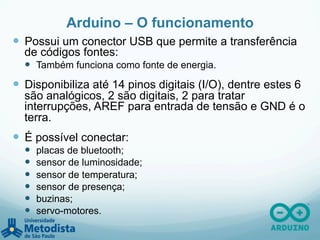 Arduino – O funcionamento
—  Possui um conector USB que permite a transferência
de códigos fontes:
—  Também funciona como fonte de energia.
—  Disponibiliza até 14 pinos digitais (I/O), dentre estes 6
são analógicos, 2 são digitais, 2 para tratar
interrupções, AREF para entrada de tensão e GND é o
terra.
—  É possível conectar:
—  placas de bluetooth;
—  sensor de luminosidade;
—  sensor de temperatura;
—  sensor de presença;
—  buzinas;
—  servo-motores.
 