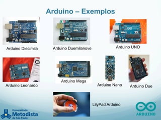 Arduino – Exemplos
Arduino Diecimila Arduino Duemilanove Arduino UNO
Arduino Leonardo
Arduino Mega
Arduino Nano Arduino Due
LilyPad Arduino
 