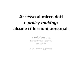Accesso ai micro dati
e policy making:
alcune riflessioni personali
Paolo Sestito
Servizio Struttura Economica
Banca d’Italia
ISTAT – Roma 10 giugno 2019
 