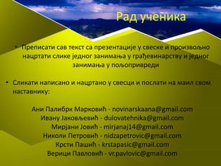 • Преписати сав текст са презентације у свеске и произвољно
нацртати слике једног занимања у грађевинарству и једног
занимања у пољопривреди
• Сликати написано и нацртано у свесци и послати на маил свом
наставнику:
Ани Палибрк Марковић - novinarskaana@gmail.com
Ивану Јаковљевић - dulovatehnika@gmail.com
Мирјани Јовић - mirjanaj14@gmail.com
Николи Петровић - nidzapetrovic@gmail.com
Крсти Пашић - krstapasic@gmail.com
Верици Павловић - vr.pavlovic@gmail.com
Рад ученика
 