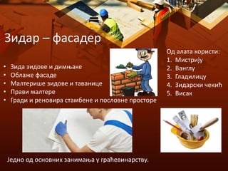Зидар – фасадер
Једно од основних занимања у граћевинарству.
• Зида зидове и димњаке
• Облаже фасаде
• Малтерише зидове и таванице
• Прави малтере
• Гради и реновира стамбене и пословне просторе
Од алата користи:
1. Мистрију
2. Ванглу
3. Гладилицу
4. Зидарски чекић
5. Висак
 