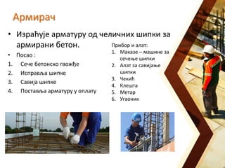 Армирач
• Израћује арматуру од челичних шипки за
армирани бетон.
• Посао :
1. Сече бетонско гвожђе
2. Исправља шипке
3. Савија шипке
4. Поставља арматуру у оплату
Прибор и алат:
1. Маказе – машине за
сечење шипки
2. Алат за савијање
шипки
3. Чекић
4. Клешта
5. Метар
6. Угаоник
 
