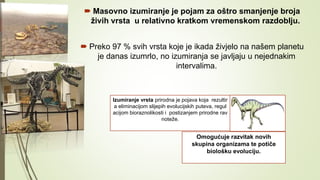  Masovno izumiranje je pojam za oštro smanjenje broja
živih vrsta u relativno kratkom vremenskom razdoblju.
 Preko 97 % svih vrsta koje je ikada živjelo na našem planetu
je danas izumrlo, no izumiranja se javljaju u nejednakim
intervalima.
Izumiranje vrsta prirodna je pojava koja rezultir
a eliminacijom slijepih evolucijskih puteva, regul
acijom bioraznolikosti i postizanjem prirodne rav
noteže.
Omogućuje razvitak novih
skupina organizama te potiče
biološku evoluciju.
 