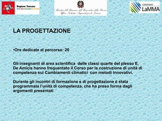 LA PROGETTAZIONE
•Ore dedicate al percorso: 20
Gli insegnanti di area scientifica delle classi quarte del plesso E.
De Amicis hanno frequentato il Corso per la costruzione di unità di
competenza sui Cambiamenti climatici con metodi innovativi.
Durante gli incontri di formazione e di progettazione è stata
programmata l’unità di competenza, che ha preso forma dagli
argomenti presentati
 