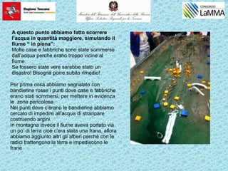 A questo punto abbiamo fatto scorrere
l’acqua in quantità maggiore, simulando il
fiume “ in piena”:
Molte case e fabbriche sono state sommerse
dall’acqua perche erano troppo vicine al
fiume.
Se fossero state vere sarebbe stato un
disastro! Bisogna porre subito rimedio!
Per prima cosa abbiamo segnalato con
bandierine rosse i punti dove case e fabbriche
erano stati sommersi, per mettere in evidenza
le zone pericolose.
Nei punti dove c’erano le bandierine abbiamo
cercato di impedire all’acqua di straripare
costruendo argini.
In montagna invece il fiume aveva portato via
un po’ di terra cioè c’era stata una frana, allora
abbiamo aggiunto altri gli alberi perché con le
radici trattengono la terra e impediscono le
frane
 