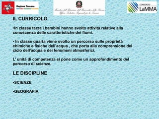 IL CURRICOLO
•In classe terza i bambini hanno svolto attività relative alla
conoscenza delle caratteristiche dei fiumi.
• In classe quarta viene svolto un percorso sulle proprietà
chimiche e fisiche dell'acqua , che porta alla comprensione del
ciclo dell'acqua e dei fenomeni atmosferici.
L’ unità di competenza si pone come un approfondimento del
percorso di scienze.
LE DISCIPLINE
•SCIENZE
•GEOGRAFIA
 