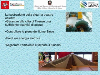 La costruzione della diga ha quattro
obiettivi:
•Garantire alla città di Firenze una
sufficiente quantità di acqua.
•Controllare le piene del fiume Sieve
•Produrre energia elettrica
•Migliorare l’ambiente e favorire il turismo.
 