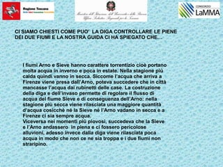 I fiumi Arno e Sieve hanno carattere torrentizio cioè portano
molta acqua in inverno e poca in estate. Nella stagione più
calda quindi vanno in secca. Siccome l’acqua che arriva a
Firenze viene presa dall’Arno, poteva succedere che in città
mancasse l’acqua dai rubinetti delle case. La costruzione
della diga e dell’invaso permette di regolare il flusso di
acqua del fiume Sieve e di conseguenza dell’Arno: nella
stagione più secca viene rilasciata una maggiore quantità
d’acqua cosicchè né la Sieve né l’Arno vadano in secca e a
Firenze ci sia sempre acqua.
Viceversa nei momenti più piovosi, succedeva che la Sieve
e l’Arno andassero in piena e ci fossero pericolose
alluvioni, adesso invece dalla diga viene rilasciata poca
acqua in modo che non ce ne sia troppa e i due fiumi non
straripino.
CI SIAMO CHIESTI COME PUO’ LA DIGA CONTROLLARE LE PIENE
DEI DUE FIUMI E LA NOSTRA GUIDA CI HA SPIEGATO CHE…
 