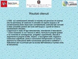 Risultati ottenuti
L’UDC sui cambiamenti climatici è inserita nel percorso di scienze
che ha permesso di costruire il concetto di vapore acqueo e di
condensazione.Solo dopo aver correttamente costruito tali concetti
è stato possibile parlare del ciclo dell’acqua e quindi di clima e
cambiamenti climatici.
L’approccio è stato di tipo laboratoriale, intendendo il laboratorio
“ come momento in cui l’alunno è attivo, formula le proprie ipotesi
e ne controlla le conseguenze, progetta e sperimenta, discute e
argomenta le proprie scelte, impara a raccogliere dati, negozia e
costruisce significati, porta a conclusioni temporanee e a nuove
aperture la costruzione delle conoscenze personali e collettive” (
Indicazioni per il curricolo per la scuola dell’infanzia e il primo ciclo
di istruzione).
 