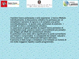 I bambini hanno partecipato a varie esperienze e hanno riflettuto
individualmente, la discussione collettiva ha permesso poi di
completare il pensiero di ognuno e di compiere una prima
concettualizzazione, in questo caso particolare di costruire i
concetti di clima e cambiamento climatico.
Le esperienze proposte guidate da esperti hanno permesso di
comprendere quali possono essere i provvedimenti più semplici
per mitigare gli effetti dei cambiamenti climatici.
In particolare sono state utili e significative le uscite sul territorio
per iniziare a comprendere la complessità dei sistemi naturali e
come possano essere influenzati dall’opera dell’uomo .
Il percorso è stato lungo e complesso e ha richiesto un numero di
ore molto maggiore rispetto a quello programmato.
 