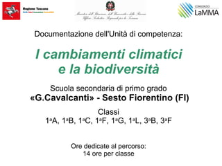 Documentazione dell'Unità di competenza:
I cambiamenti climatici
e la biodiversità
Scuola secondaria di primo grado
«G.Cavalcanti» - Sesto Fiorentino (FI)
Classi
1a
A, 1a
B, 1a
C, 1a
F, 1a
G, 1a
L, 3a
B, 3a
F
Ore dedicate al percorso:
14 ore per classe
 