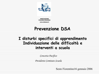 Prevenzione DSAPrevenzione DSA
ASSOCIAZIONE
ITALIANA DISLESSIA
www.dislessia.it
I disturbi specifici di apprendimentoI disturbi specifici di apprendimento
Individuazione delle difficoltà eIndividuazione delle difficoltà e
interventi a scuolainterventi a scuola
Sesto Fiorentino16 gennaio 2006
Concetta Pacifico
Presidente Comitato Scuola
 